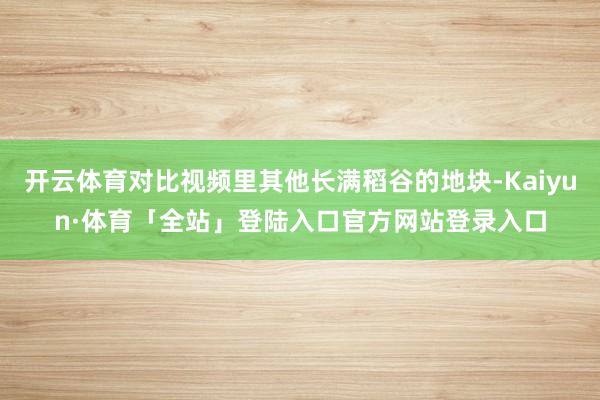 开云体育对比视频里其他长满稻谷的地块-Kaiyun·体育「全站」登陆入口官方网站登录入口