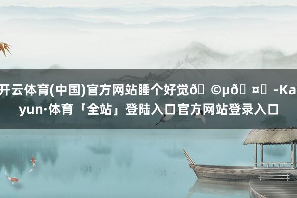 开云体育(中国)官方网站睡个好觉🩵🤍-Kaiyun·体育「全站」登陆入口官方网站登录入口