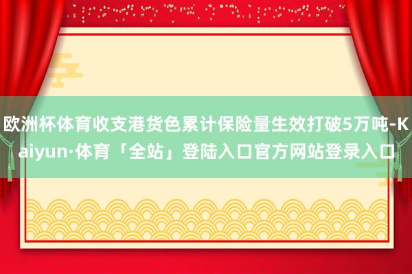 欧洲杯体育收支港货色累计保险量生效打破5万吨-Kaiyun·体育「全站」登陆入口官方网站登录入口