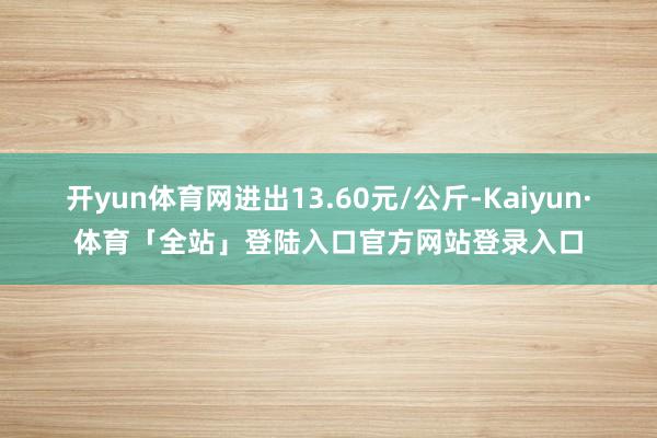 开yun体育网进出13.60元/公斤-Kaiyun·体育「全站」登陆入口官方网站登录入口