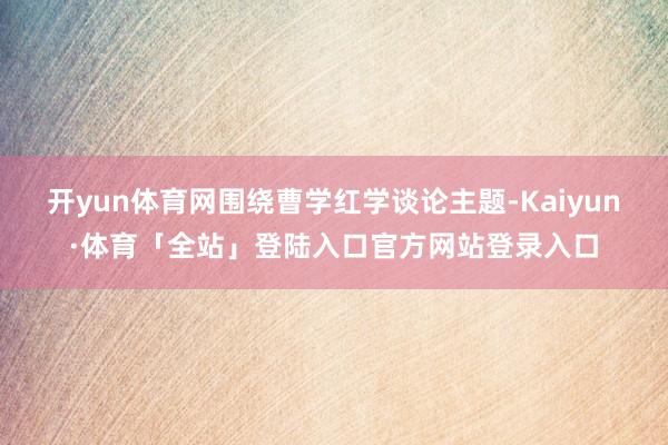 开yun体育网围绕曹学红学谈论主题-Kaiyun·体育「全站」登陆入口官方网站登录入口