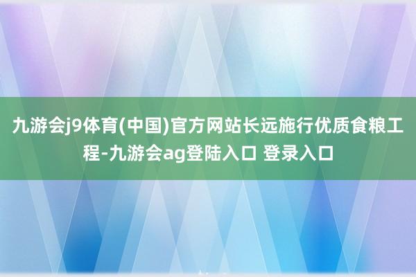 九游会j9体育(中国)官方网站长远施行优质食粮工程-九游会a