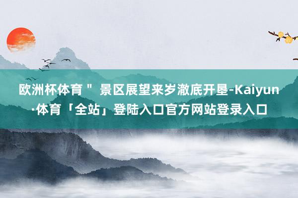 欧洲杯体育＂ 景区展望来岁澈底开垦-Kaiyun·体育「全站