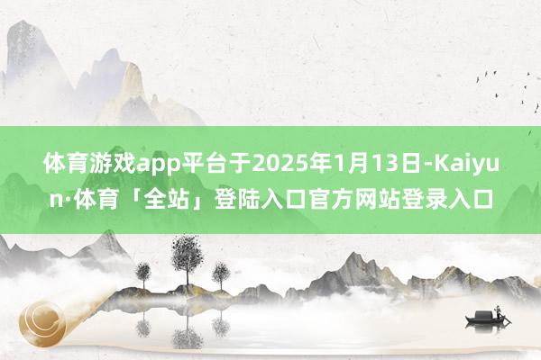 体育游戏app平台于2025年1月13日-Kaiyun·体育「全站」登陆入口官方网站登录入口