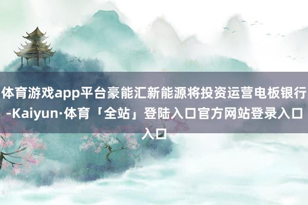 体育游戏app平台豪能汇新能源将投资运营电板银行-Kaiyun·体育「全站」登陆入口官方网站登录入口