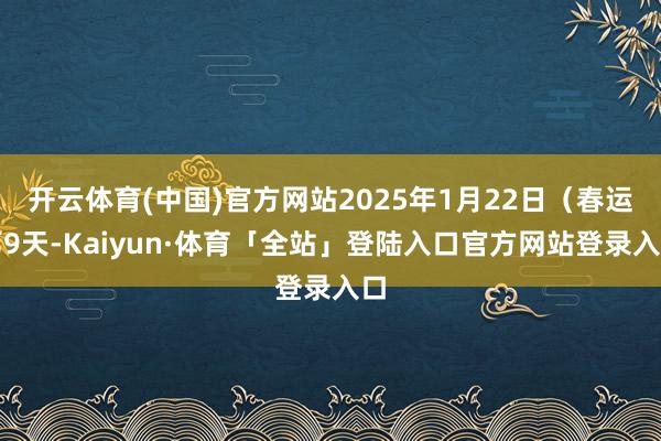 开云体育(中国)官方网站2025年1月22日（春运第9天-Kaiyun·体育「全站」登陆入口官方网站登录入口