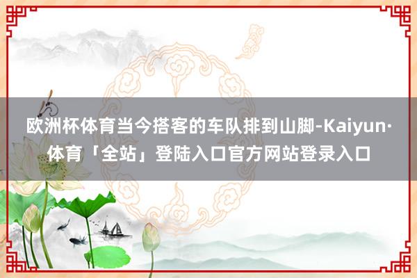欧洲杯体育当今搭客的车队排到山脚-Kaiyun·体育「全站」